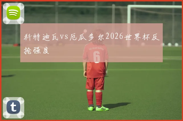 科特迪瓦vs厄瓜多尔2026世界杯反抢强度