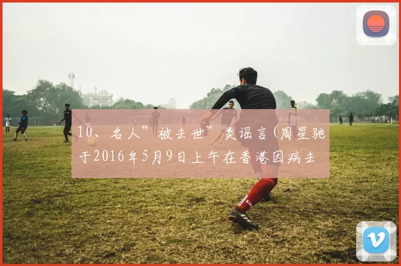 10、名人”被去世”类谣言(周星驰于2016年5月9日上午在香港因病去世)