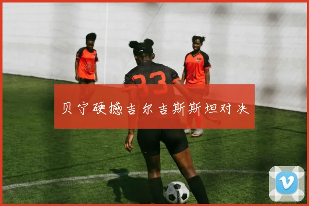 贝宁硬撼吉尔吉斯斯坦对决