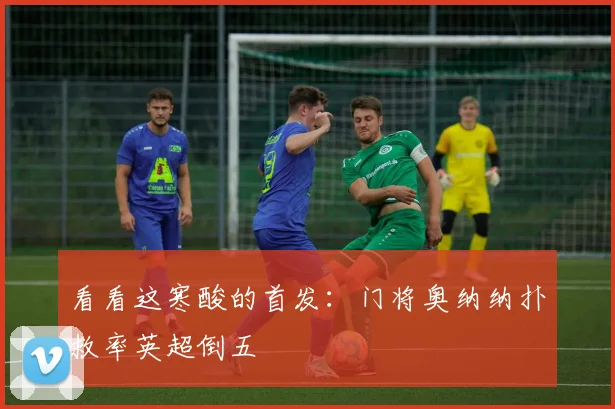 看看这寒酸的首发：门将奥纳纳扑救率英超倒五