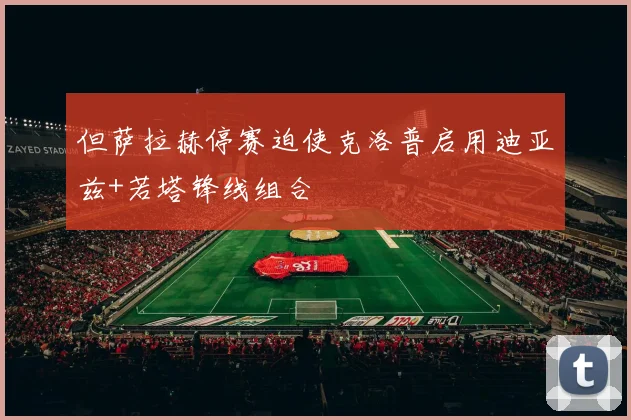 但萨拉赫停赛迫使克洛普启用迪亚兹+若塔锋线组合