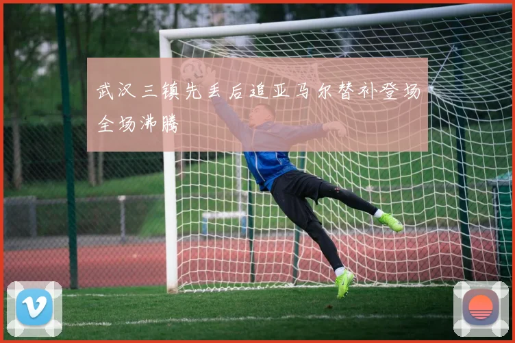武汉三镇先丢后追亚马尔替补登场全场沸腾