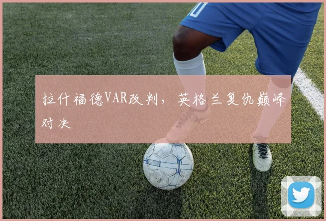 拉什福德VAR改判,英格兰复仇巅峰对决