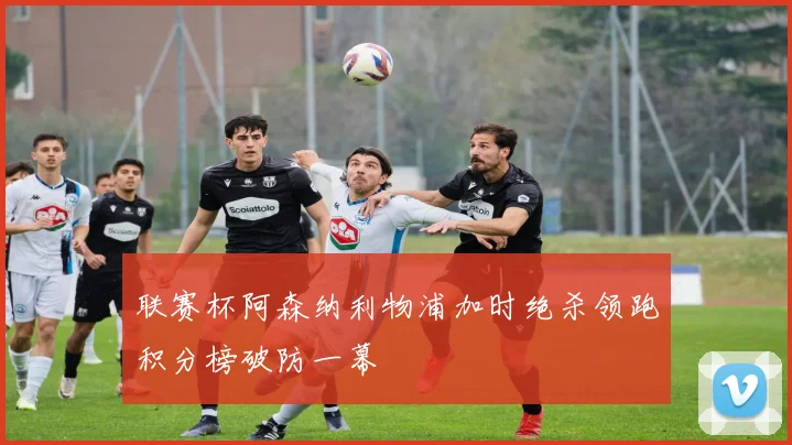 联赛杯阿森纳利物浦加时绝杀领跑积分榜破防一幕