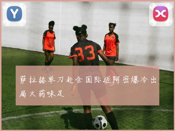 萨拉赫单刀赴会国际迈阿密爆冷出局火药味足