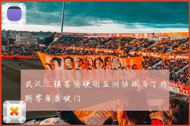 武汉三镇客场硬刚亚洲劲旅马丁内斯零角度破门