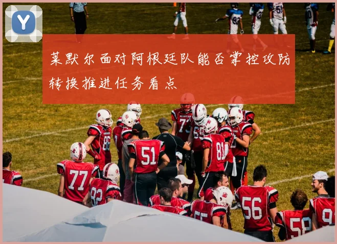 莱默尔面对阿根廷队能否掌控攻防转换推进任务看点