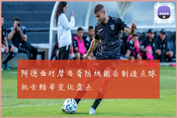 阿德面对摩洛哥防线能否制造点球机会赔率变化盘点