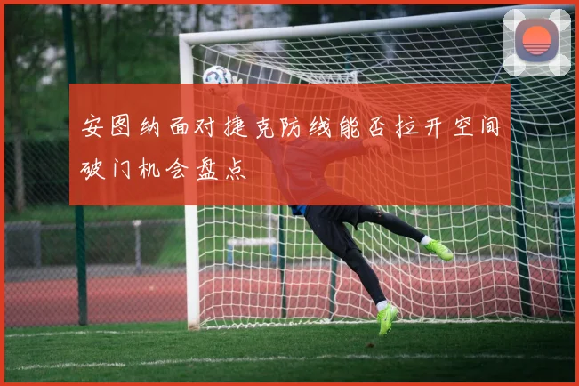 安图纳面对捷克防线能否拉开空间破门机会盘点