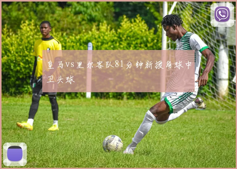 皇马vs里尔客队81分钟新援角球中卫头球