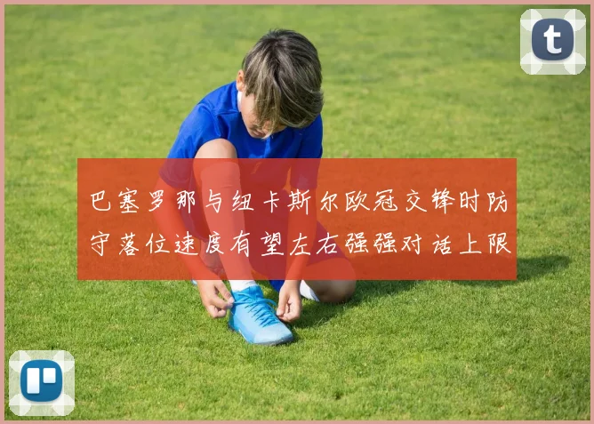 巴塞罗那与纽卡斯尔欧冠交锋时防守落位速度有望左右强强对话上限