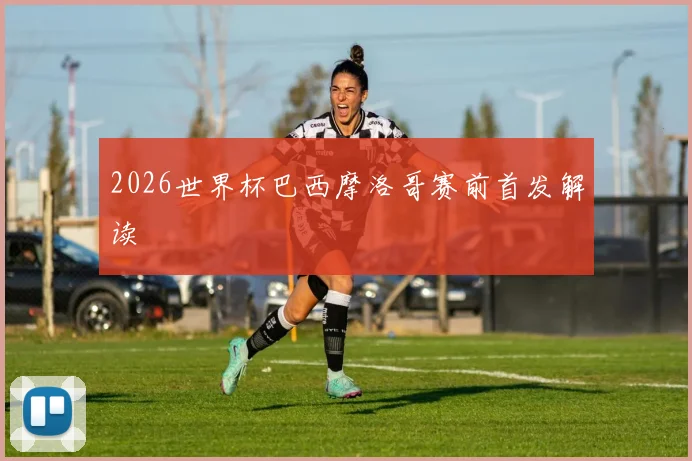 2026世界杯巴西摩洛哥赛前首发解读