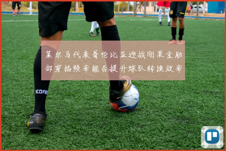 莱尔马代表哥伦比亚迎战刚果金肋部穿插频率能否提升球队转换效率