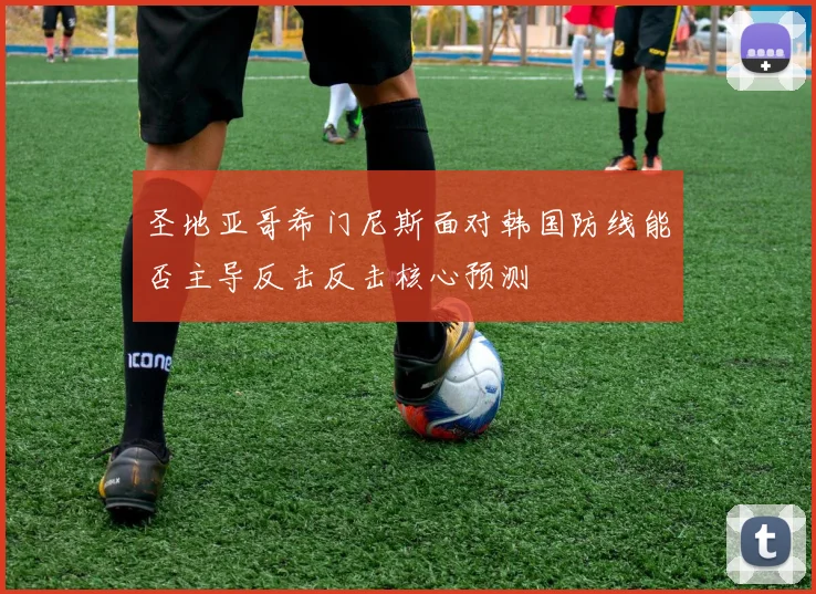 圣地亚哥希门尼斯面对韩国防线能否主导反击反击核心预测