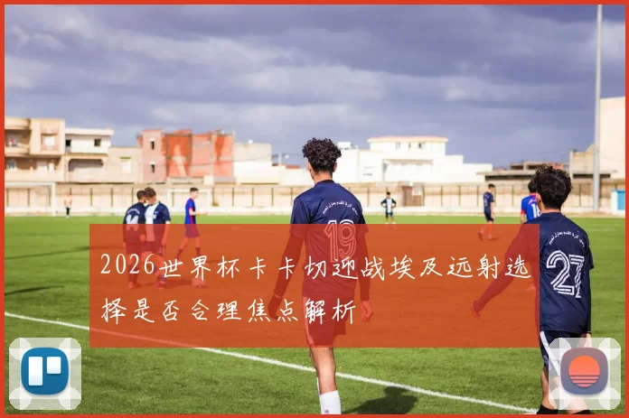 2026世界杯卡卡切迎战埃及远射选择是否合理焦点解析