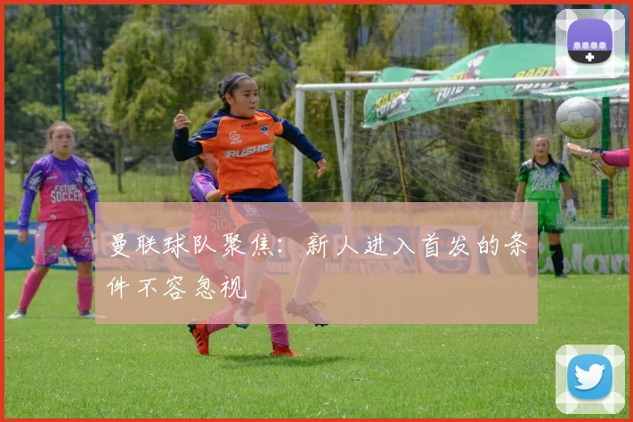 曼联球队聚焦：新人进入首发的条件不容忽视