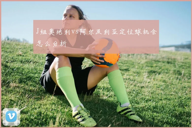 J组奥地利vs阿尔及利亚定位球机会怎么分析