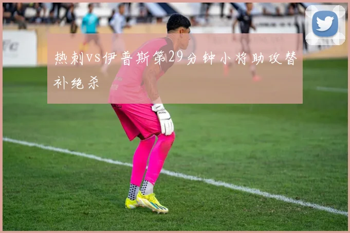 热刺vs伊普斯第29分钟小将助攻替补绝杀
