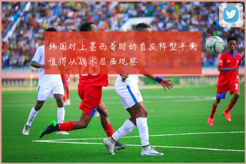 韩国对上墨西哥时的首发阵型平衡值得从战术层面观察