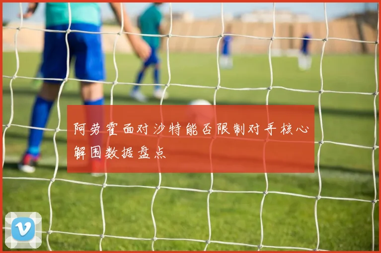 阿劳霍面对沙特能否限制对手核心解围数据盘点