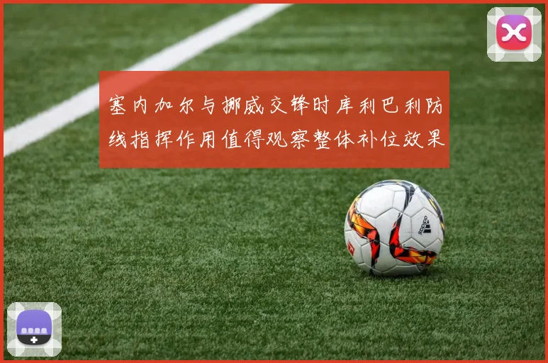 塞内加尔与挪威交锋时库利巴利防线指挥作用值得观察整体补位效果