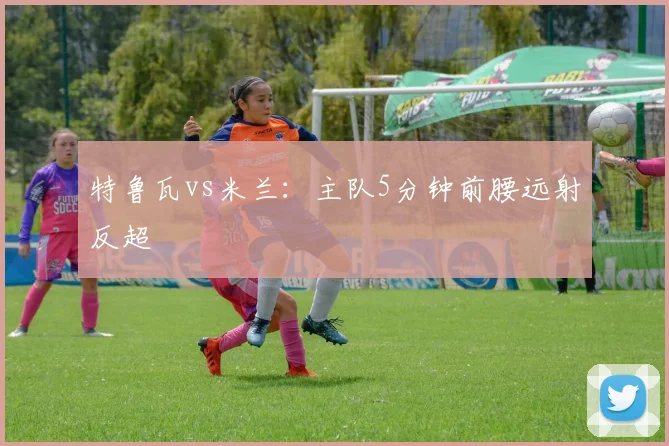 特鲁瓦vs米兰：主队5分钟前腰远射反超