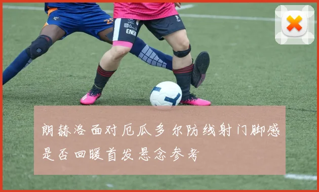 朗赫洛面对厄瓜多尔防线射门脚感是否回暖首发悬念参考