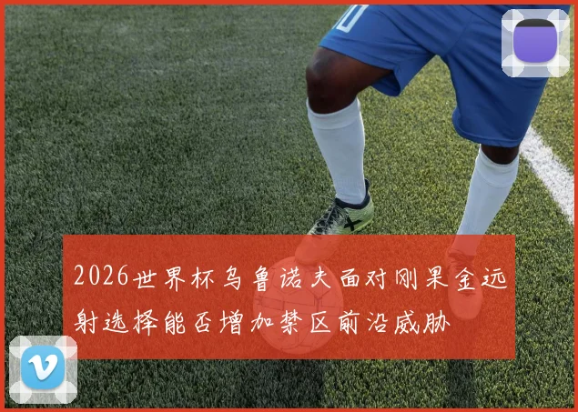 2026世界杯乌鲁诺夫面对刚果金远射选择能否增加禁区前沿威胁