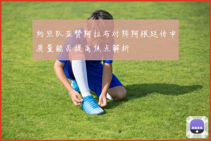 约旦队亚赞阿拉布对阵阿根廷传中质量能否提高焦点解析