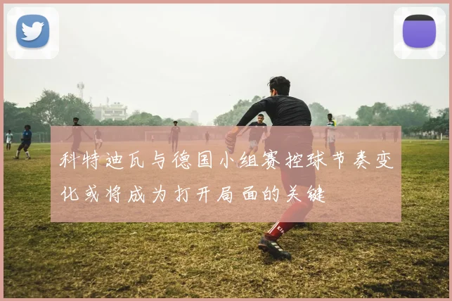 科特迪瓦与德国小组赛控球节奏变化或将成为打开局面的关键
