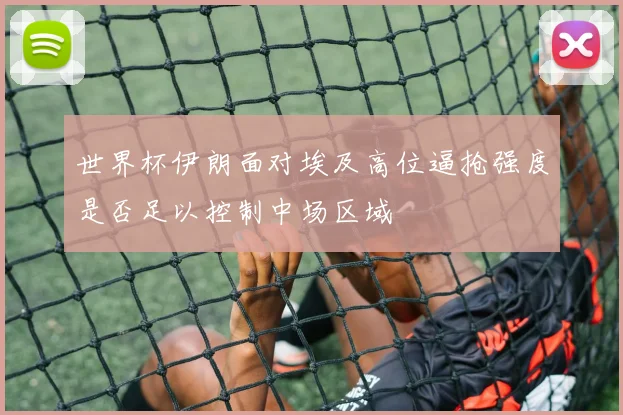 世界杯伊朗面对埃及高位逼抢强度是否足以控制中场区域