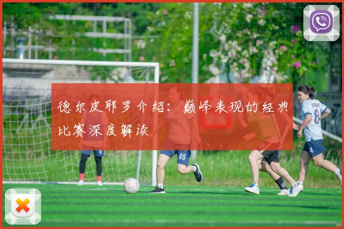 德尔皮耶罗介绍：巅峰表现的经典比赛深度解读