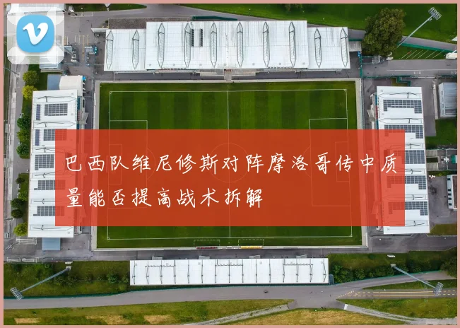 巴西队维尼修斯对阵摩洛哥传中质量能否提高战术拆解