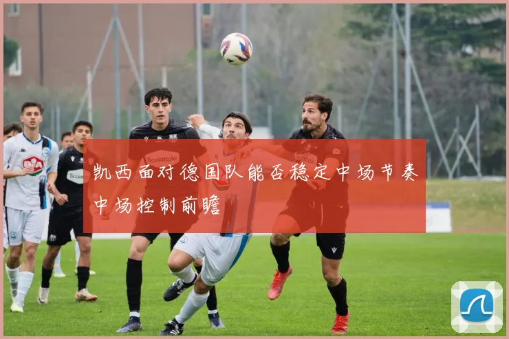 凯西面对德国队能否稳定中场节奏中场控制前瞻