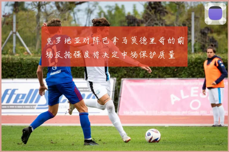 克罗地亚对阵巴拿马莫德里奇的前场反抢强度将决定中场保护质量