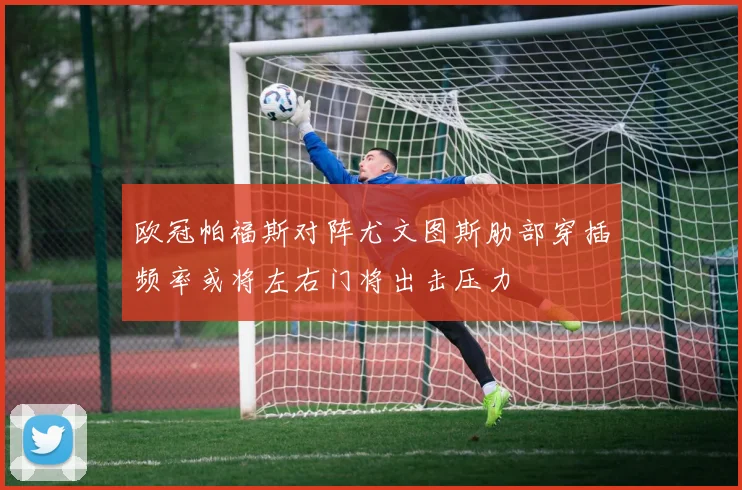 欧冠帕福斯对阵尤文图斯肋部穿插频率或将左右门将出击压力