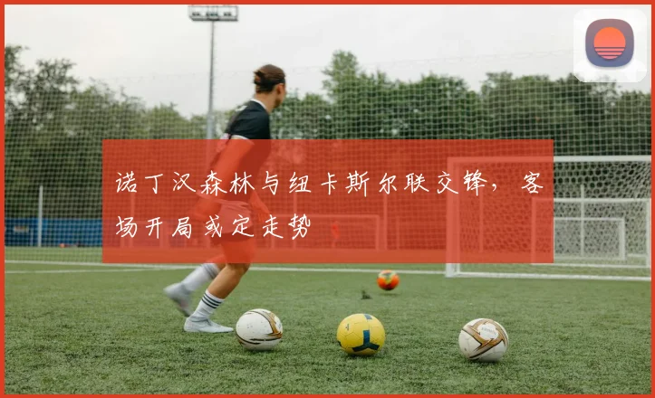 诺丁汉森林与纽卡斯尔联交锋，客场开局或定走势