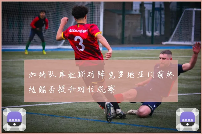 加纳队库杜斯对阵克罗地亚门前终结能否提升对位观察