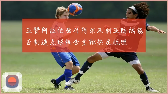 亚赞阿拉伯面对阿尔及利亚防线能否制造点球机会金靴热度梳理